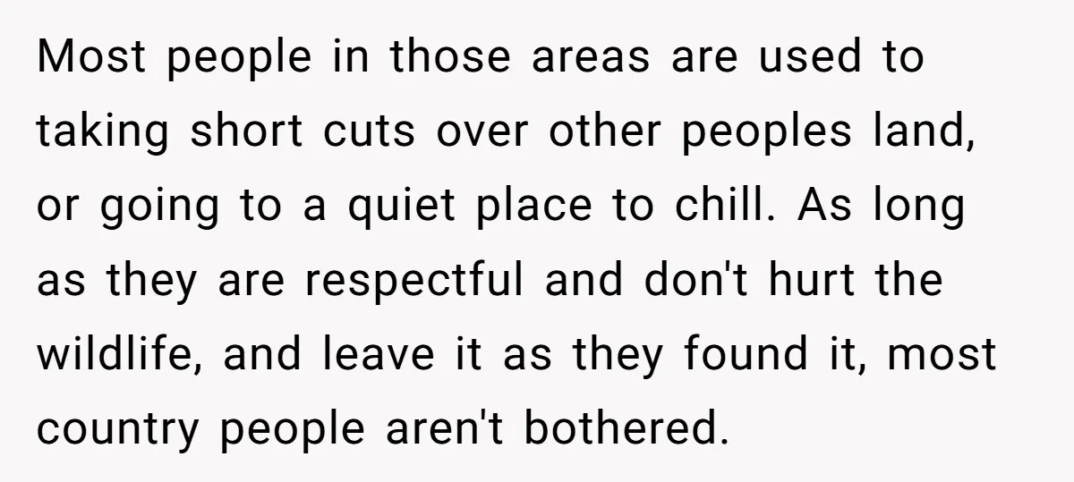 Most people in those areas are used to taking short cuts over other peoples land, or going to a quiet place to chill. As long as they are respectful and...