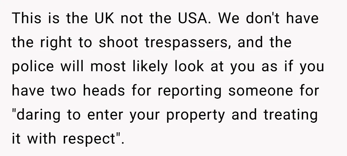 This is the UK not the USA. We don't have the right to shoot trespassers, and the police will most likely look at you as if you have two heads...