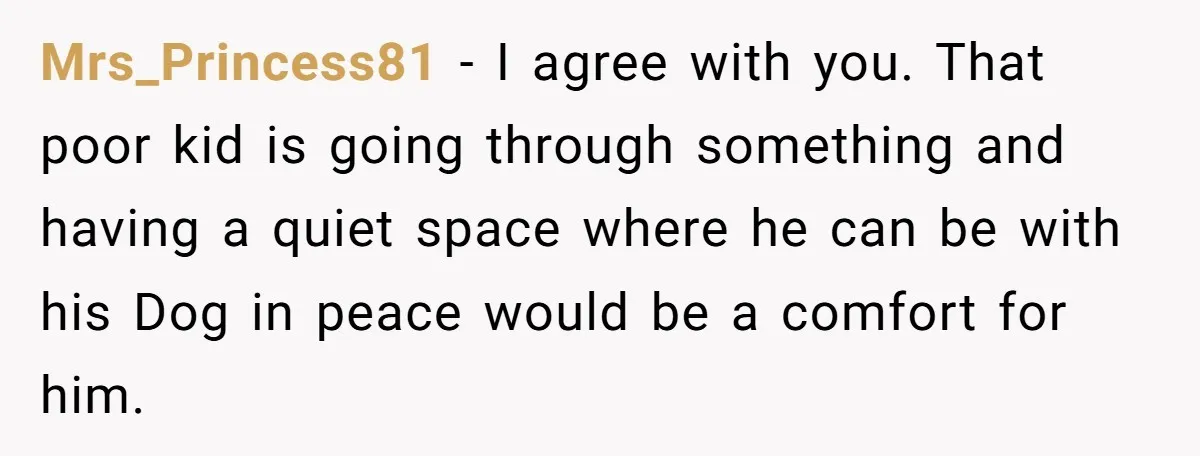 Mrs_Princess81 − I agree with you. That poor kid is going through something and having a quiet space where he can be with his Dog in peace would be a...