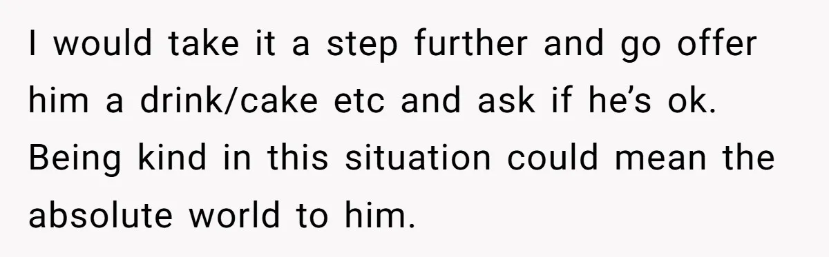 I would take it a step further and go offer him a drink/cake etc and ask if he’s ok. Being kind in this situation could mean the absolute world to...