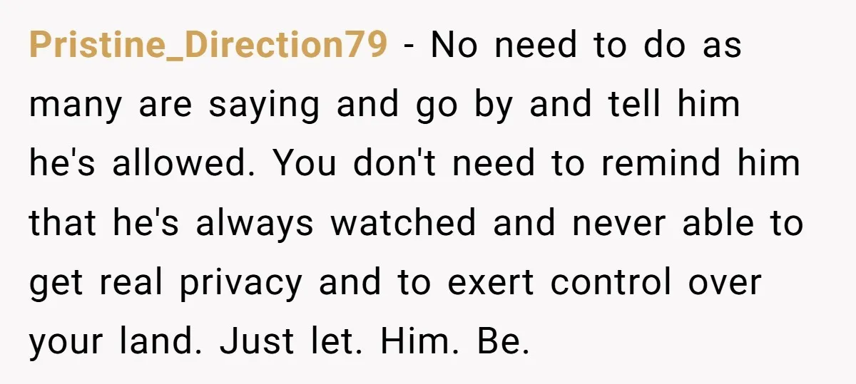 Pristine_Direction79 − No need to do as many are saying and go by and tell him he's allowed. You don't need to remind him that he's always watched and never...