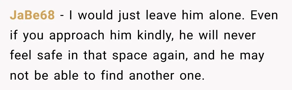 JaBe68 − I would just leave him alone. Even if you approach him kindly, he will never feel safe in that space again, and he may not be able to...