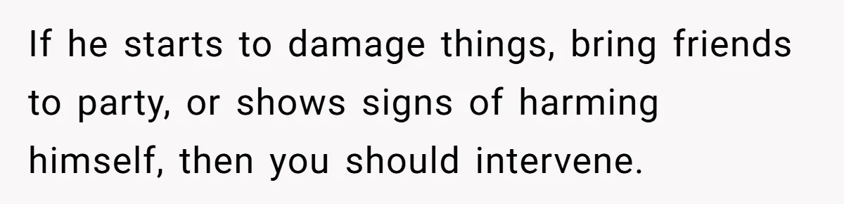 If he starts to damage things, bring friends to party, or shows signs of harming himself, then you should intervene.