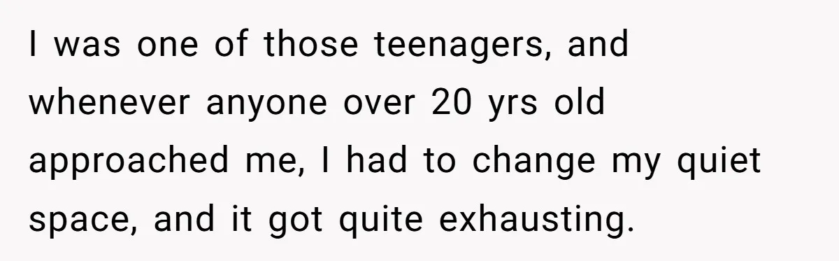 I was one of those teenagers, and whenever anyone over 20 yrs old approached me, I had to change my quiet space, and it got quite exhausting.