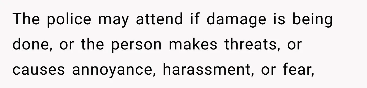 The police may attend if damage is being done, or the person makes threats, or causes annoyance, harassment, or fear,