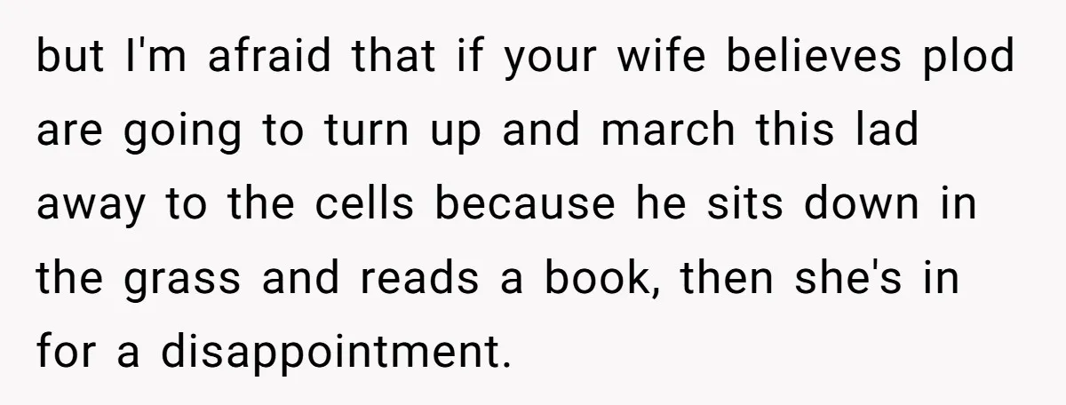 but I'm afraid that if your wife believes plod are going to turn up and march this lad away to the cells because he sits down in the grass and...