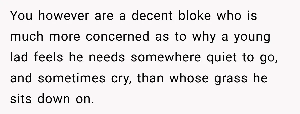 You however are a decent bloke who is much more concerned as to why a young lad feels he needs somewhere quiet to go, and sometimes cry, than whose grass...