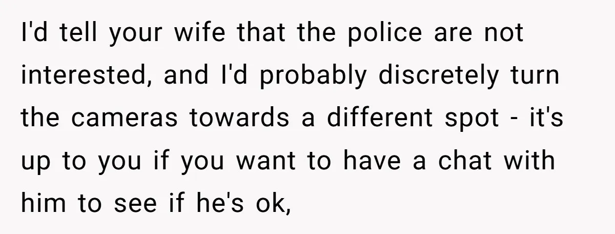 I'd tell your wife that the police are not interested, and I'd probably discretely turn the cameras towards a different spot - it's up to you if you want to...