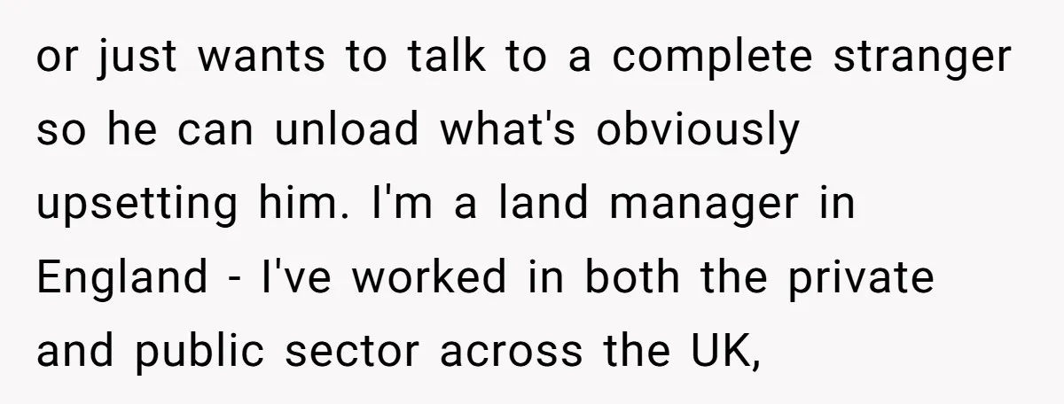 or just wants to talk to a complete stranger so he can unload what's obviously upsetting him. I'm a land manager in England - I've worked in both the private...