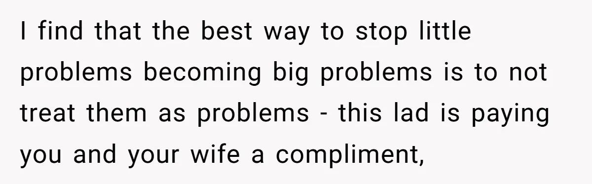 I find that the best way to stop little problems becoming big problems is to not treat them as problems - this lad is paying you and your wife a...