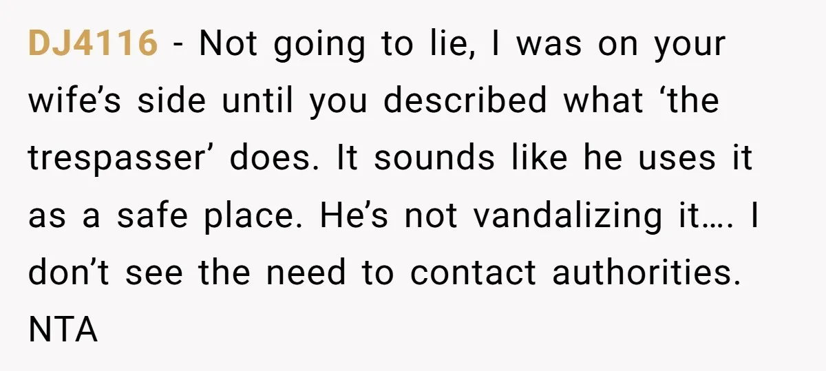 DJ4116 − Not going to lie, I was on your wife’s side until you described what ‘the trespasser’ does. It sounds like he uses it as a safe place. He’s...