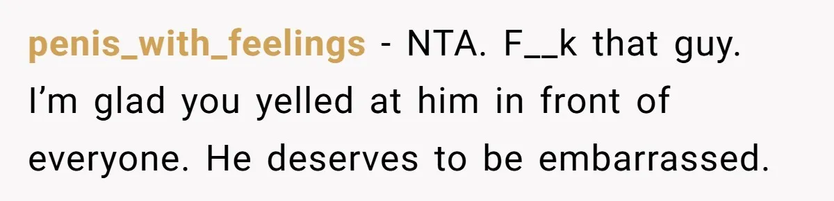 penis_with_feelings − NTA. F__k that guy. I’m glad you yelled at him in front of everyone. He deserves to be embarrassed.