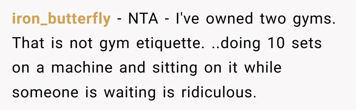 iron_butterfly − NTA - I've owned two gyms. That is not gym etiquette. ..doing 10 sets on a machine and sitting on it while someone is waiting is ridiculous.