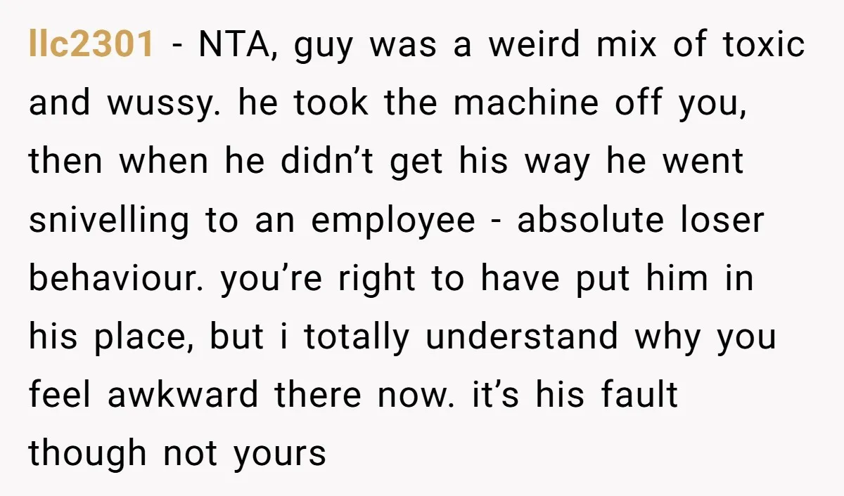 llc2301 − NTA, guy was a weird mix of toxic and wussy. he took the machine off you, then when he didn’t get his way he went snivelling to an...