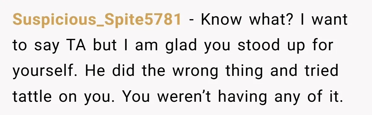 Suspicious_Spite5781 − Know what? I want to say TA but I am glad you stood up for yourself. He did the wrong thing and tried tattle on you. You weren’t...
