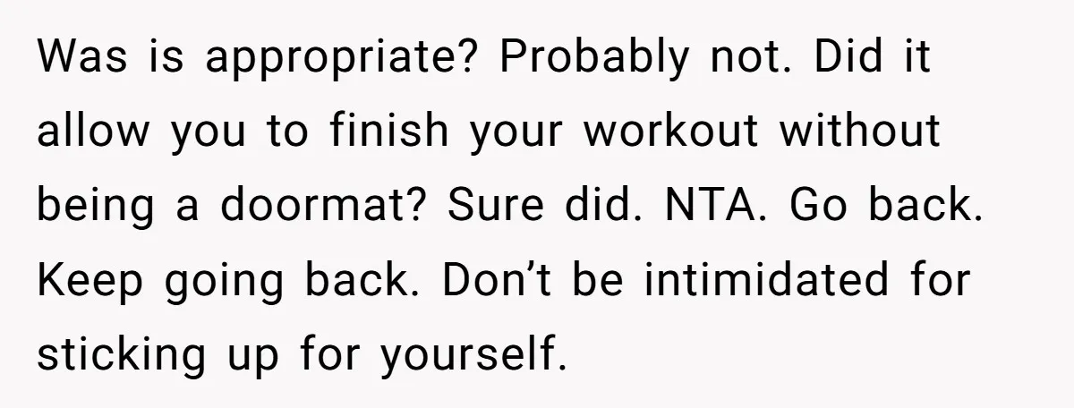 Was is appropriate? Probably not. Did it allow you to finish your workout without being a doormat? Sure did. NTA. Go back. Keep going back. Don’t be intimidated for sticking...
