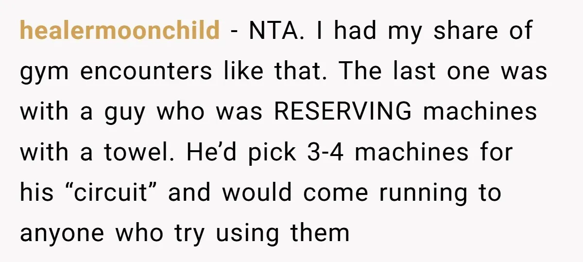 healermoonchild − NTA. I had my share of gym encounters like that. The last one was with a guy who was RESERVING machines with a towel. He’d pick 3-4 machines...