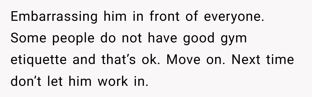 Embarrassing him in front of everyone. Some people do not have good gym etiquette and that’s ok. Move on. Next time don’t let him work in.