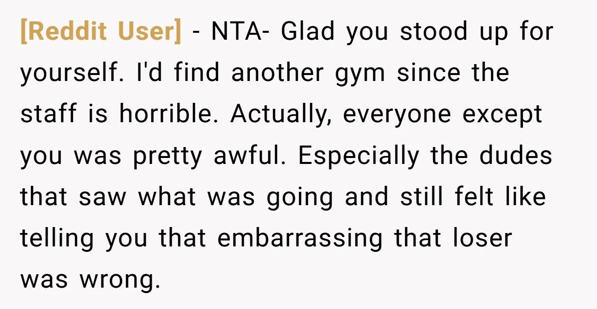 [Reddit User] − NTA- Glad you stood up for yourself. I'd find another gym since the staff is horrible. Actually, everyone except you was pretty awful. Especially the dudes that...