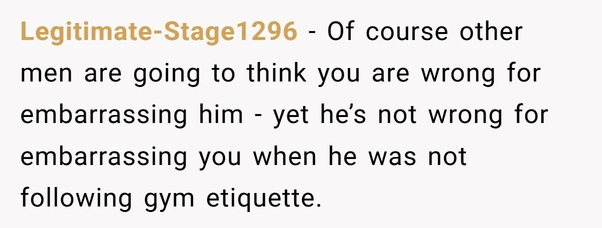 Legitimate-Stage1296 − Of course other men are going to think you are wrong for embarrassing him - yet he’s not wrong for embarrassing you when he was not following gym...