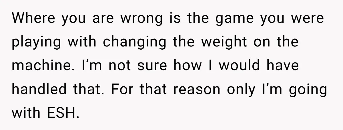 Where you are wrong is the game you were playing with changing the weight on the machine. I’m not sure how I would have handled that. For that reason only...