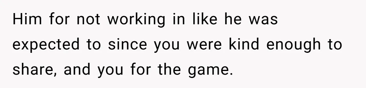 Him for not working in like he was expected to since you were kind enough to share, and you for the game.