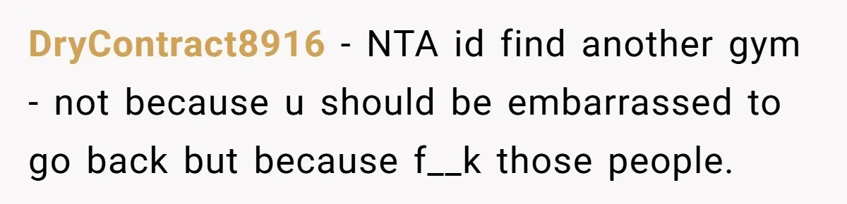 DryContract8916 − NTA id find another gym - not because u should be embarrassed to go back but because f__k those people.
