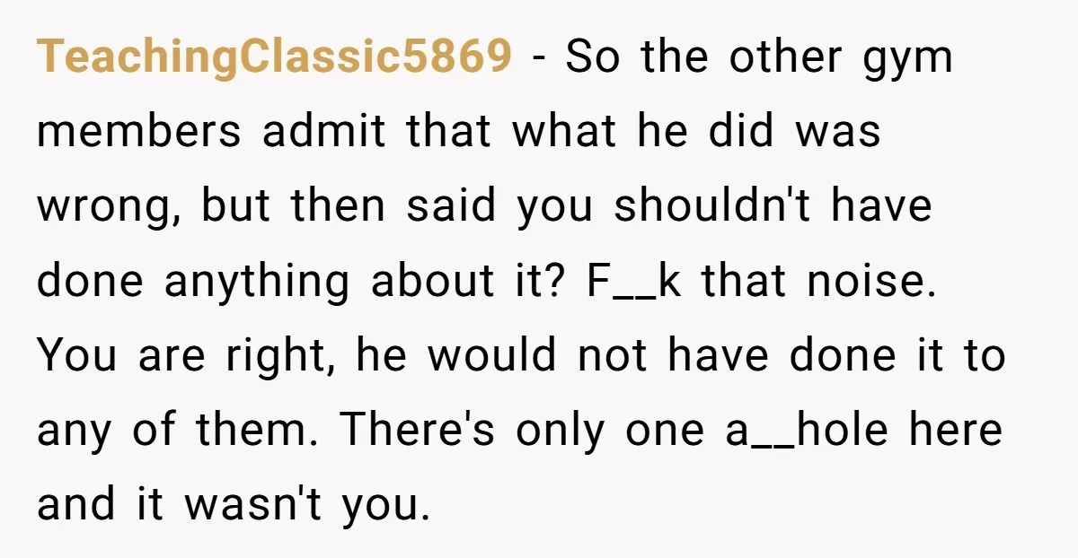 TeachingClassic5869 − So the other gym members admit that what he did was wrong, but then said you shouldn't have done anything about it? F__k that noise. You are right,...