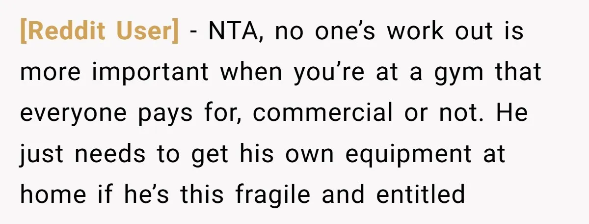 [Reddit User] − NTA, no one’s work out is more important when you’re at a gym that everyone pays for, commercial or not. He just needs to get his own...