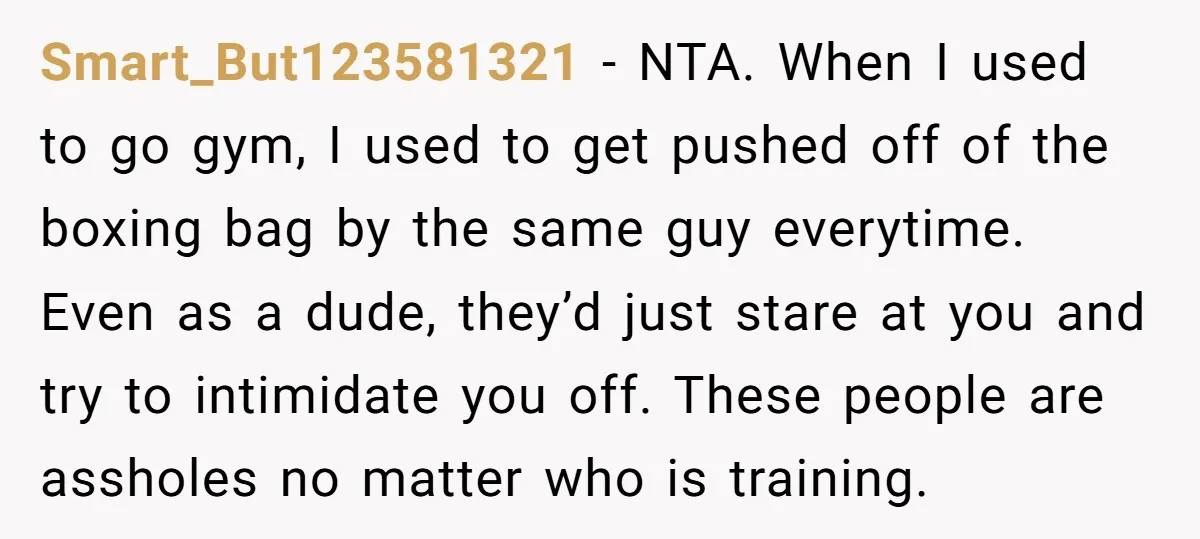 Smart_But123581321 − NTA. When I used to go gym, I used to get pushed off of the boxing bag by the same guy everytime. Even as a dude, they’d just...
