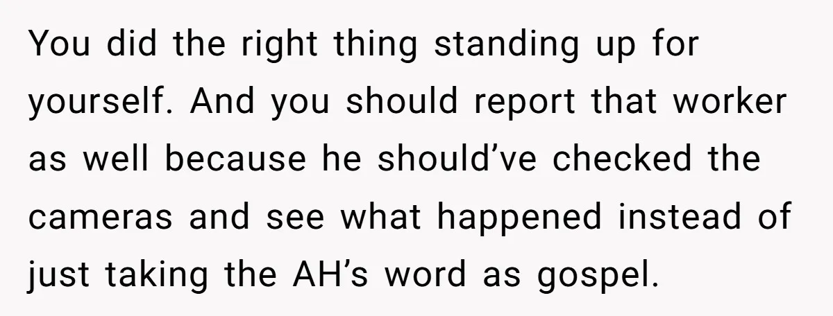 You did the right thing standing up for yourself. And you should report that worker as well because he should’ve checked the cameras and see what happened instead of just...