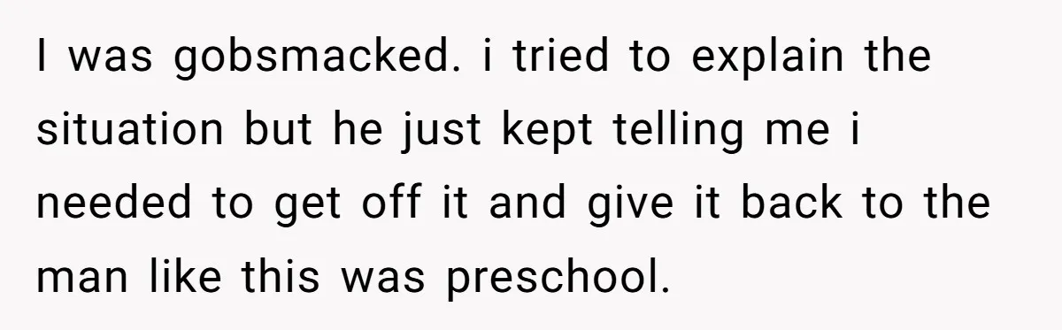 I was gobsmacked. i tried to explain the situation but he just kept telling me i needed to get off it and give it back to the man like this...
