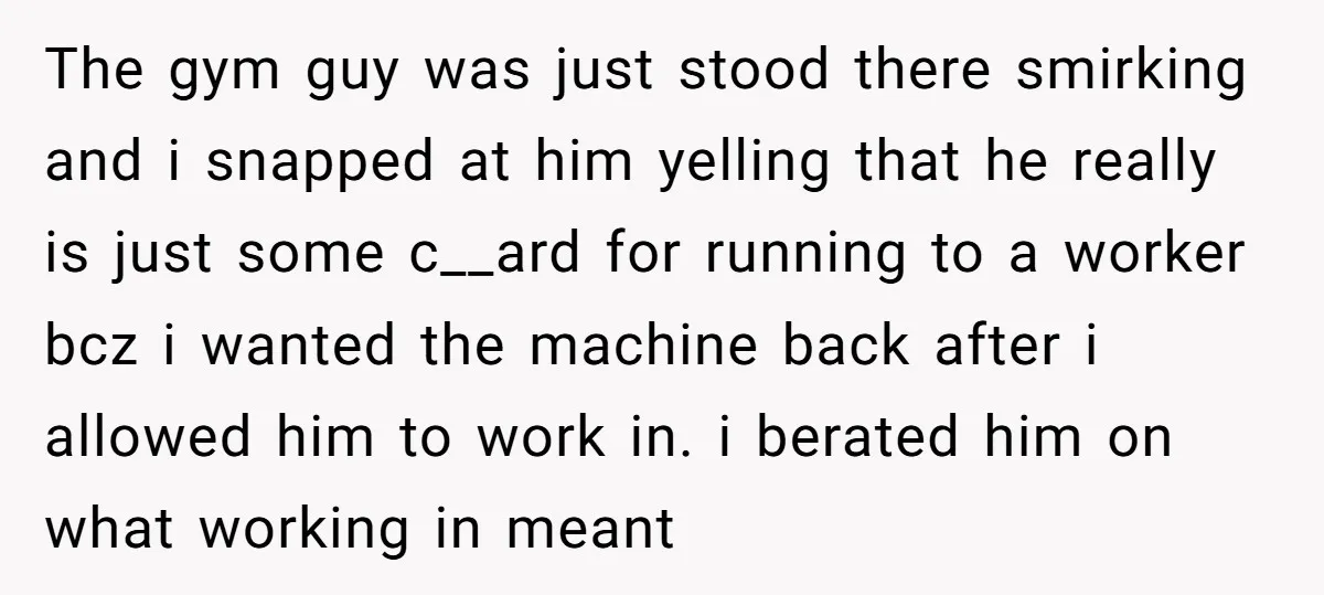 The gym guy was just stood there smirking and i snapped at him yelling that he really is just some c__ard for running to a worker bcz i wanted the...