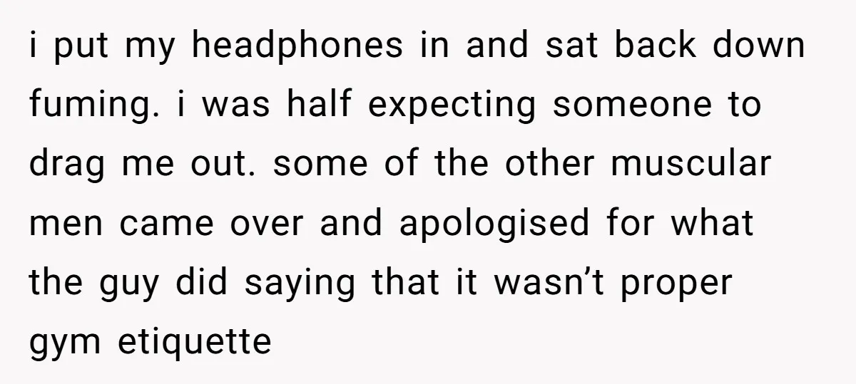 i put my headphones in and sat back down fuming. i was half expecting someone to drag me out. some of the other muscular men came over and apologised for...