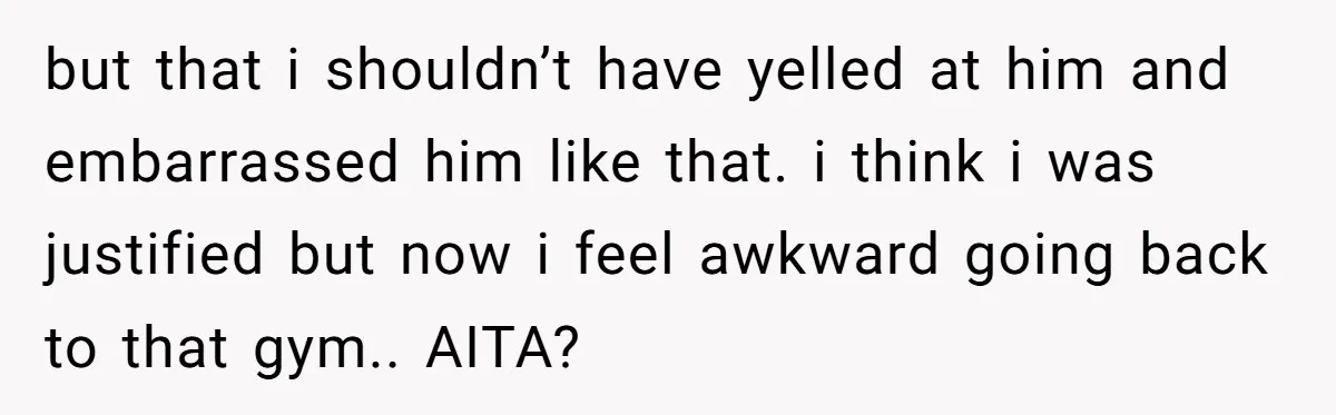 but that i shouldn’t have yelled at him and embarrassed him like that. i think i was justified but now i feel awkward going back to that gym.. AITA?