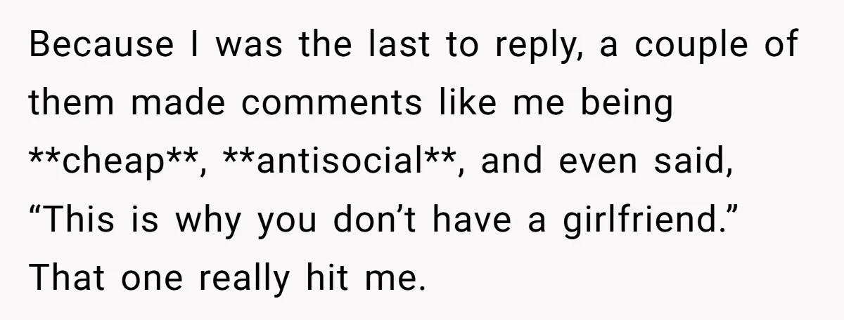 Because I was the last to reply, a couple of them made comments like me being **cheap**, **antisocial**, and even said, “This is why you don’t have a girlfriend.” That...
