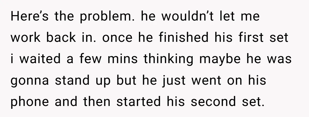 Here’s the problem. he wouldn’t let me work back in. once he finished his first set i waited a few mins thinking maybe he was gonna stand up but he...