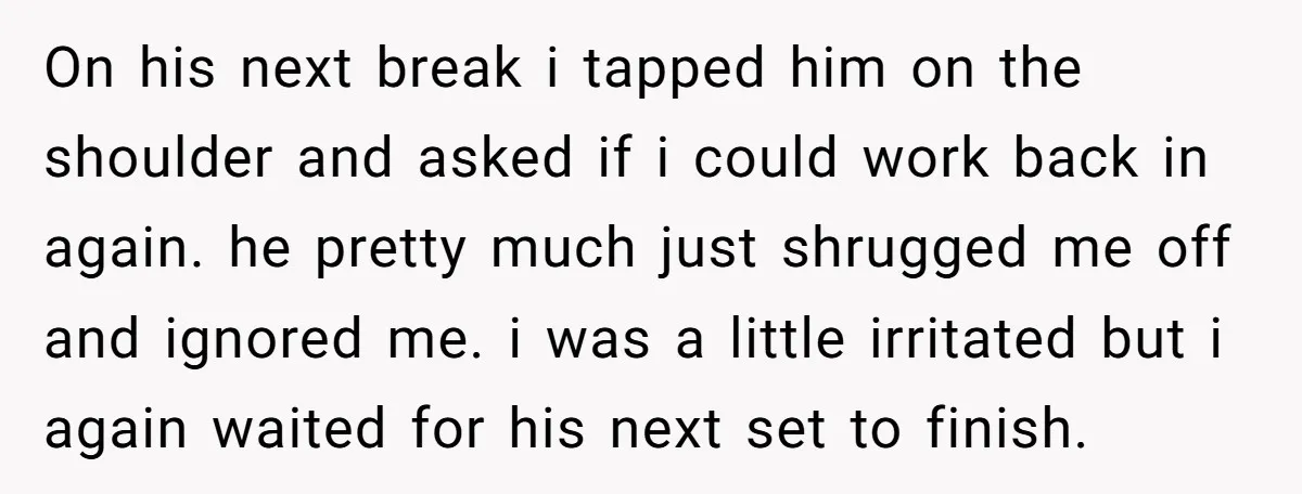 On his next break i tapped him on the shoulder and asked if i could work back in again. he pretty much just shrugged me off and ignored me. i...