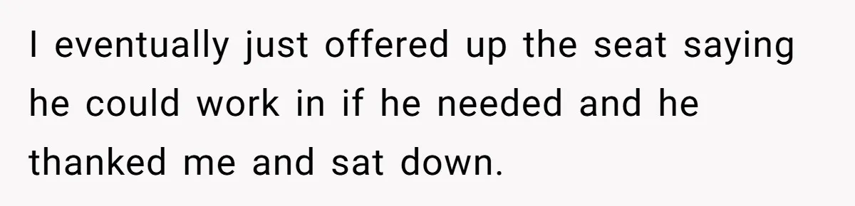 I eventually just offered up the seat saying he could work in if he needed and he thanked me and sat down.