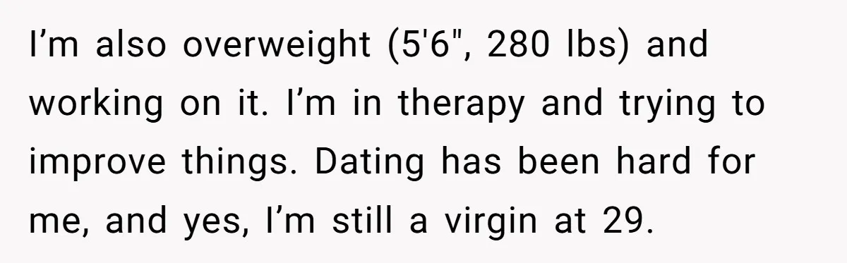 I’m also overweight (5'6", 280 lbs) and working on it. I’m in therapy and trying to improve things. Dating has been hard for me, and yes, I’m still a virgin...