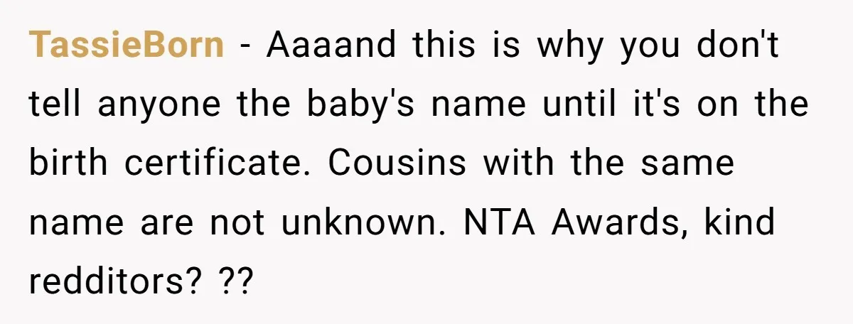 TassieBorn − Aaaand this is why you don't tell anyone the baby's name until it's on the birth certificate. Cousins with the same name are not unknown. NTA Awards, kind...
