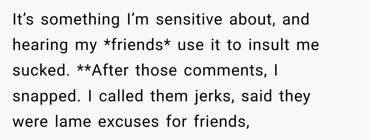It’s something I’m sensitive about, and hearing my *friends* use it to insult me sucked. **After those comments, I snapped. I called them jerks, said they were lame excuses for...