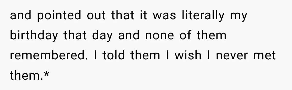 and pointed out that it was literally my birthday that day and none of them remembered. I told them I wish I never met them.*