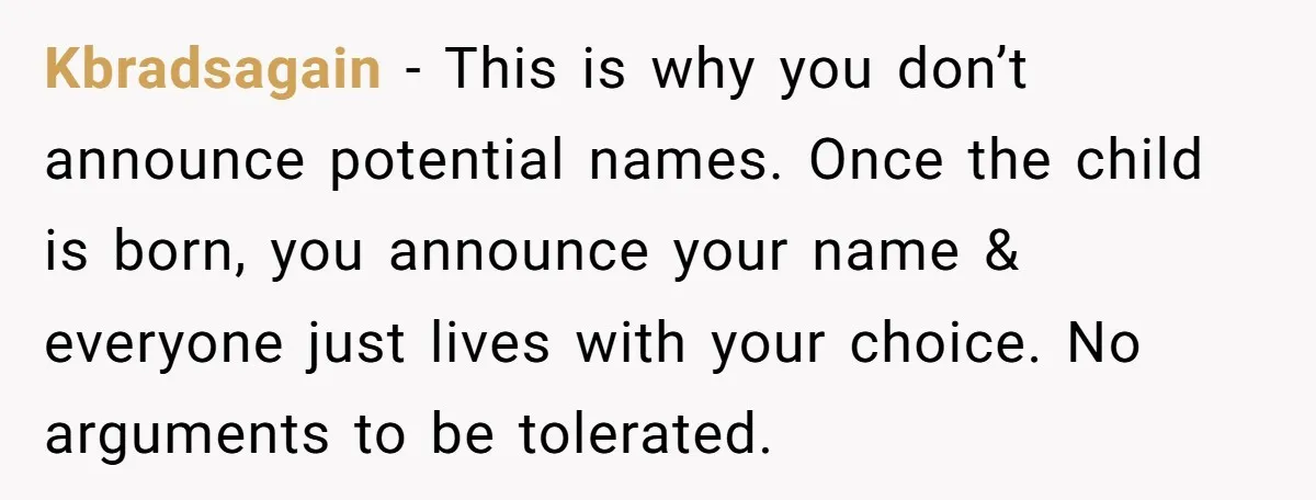 Kbradsagain − This is why you don’t announce potential names. Once the child is born, you announce your name & everyone just lives with your choice. No arguments to be...
