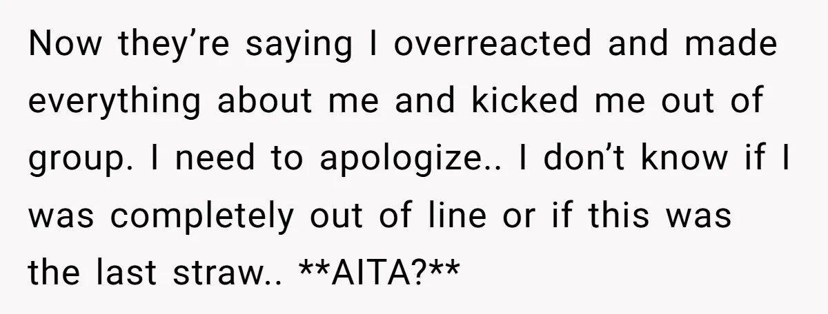 Now they’re saying I overreacted and made everything about me and kicked me out of group. I need to apologize.. I don’t know if I was completely out of line...