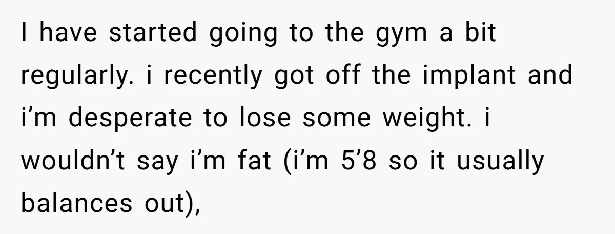 I have started going to the gym a bit regularly. i recently got off the implant and i’m desperate to lose some weight. i wouldn’t say i’m fat (i’m 5’8...