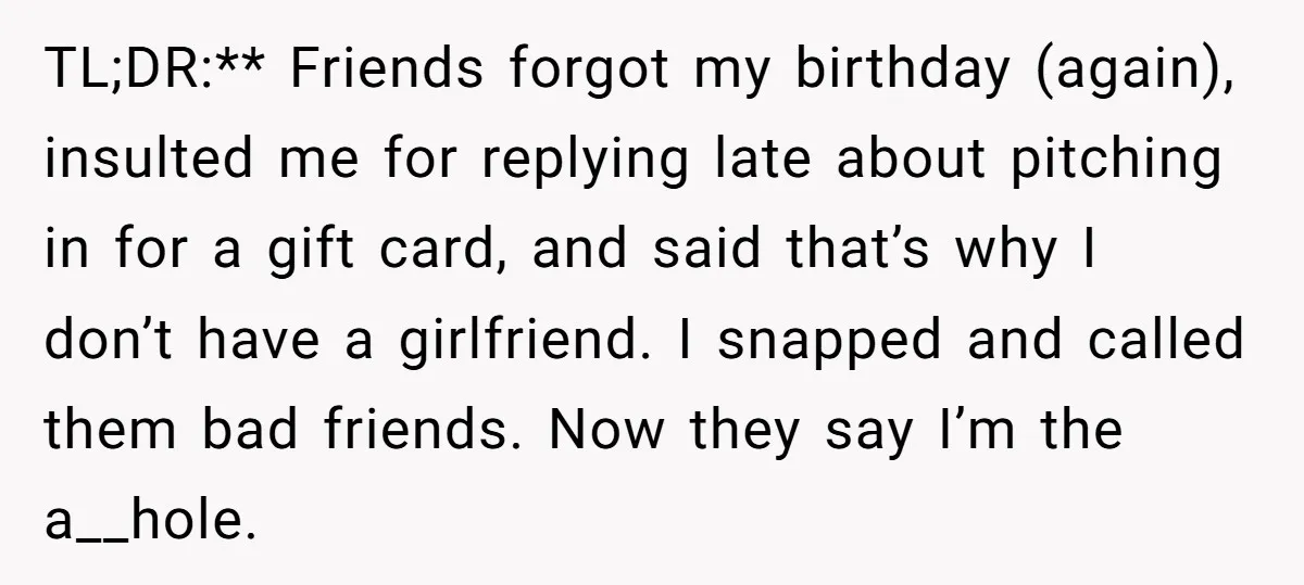 TL;DR:** Friends forgot my birthday (again), insulted me for replying late about pitching in for a gift card, and said that’s why I don’t have a girlfriend. I snapped and...
