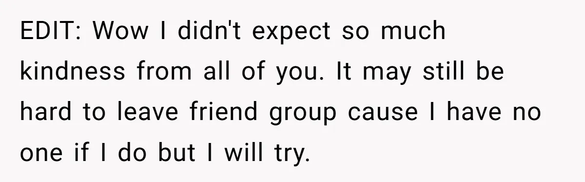 EDIT: Wow I didn't expect so much kindness from all of you. It may still be hard to leave friend group cause I have no one if I do but...