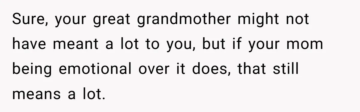 Sure, your great grandmother might not have meant a lot to you, but if your mom being emotional over it does, that still means a lot.