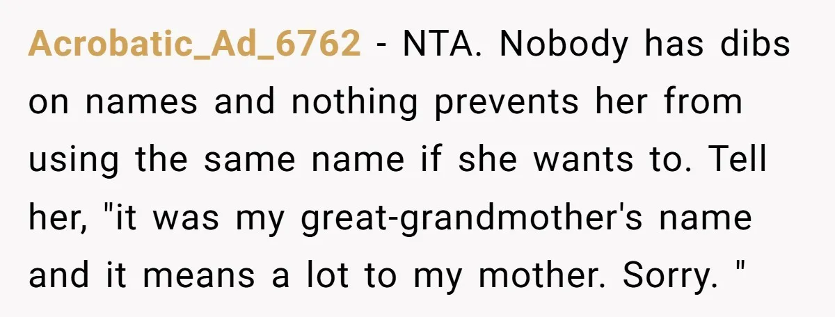 Acrobatic_Ad_6762 − NTA. Nobody has dibs on names and nothing prevents her from using the same name if she wants to. Tell her, "it was my great-grandmother's name and it...